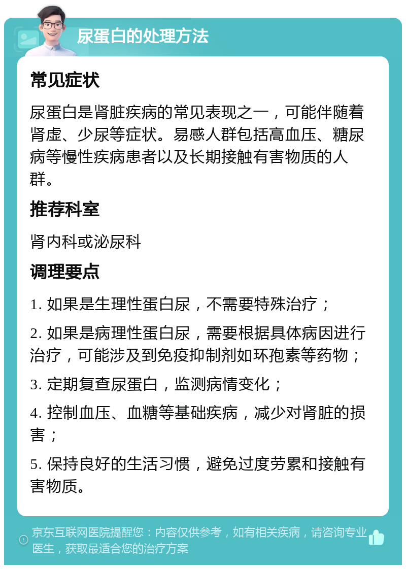 尿蛋白的处理方法 常见症状 尿蛋白是肾脏疾病的常见表现之一，可能伴随着肾虚、少尿等症状。易感人群包括高血压、糖尿病等慢性疾病患者以及长期接触有害物质的人群。 推荐科室 肾内科或泌尿科 调理要点 1. 如果是生理性蛋白尿，不需要特殊治疗； 2. 如果是病理性蛋白尿，需要根据具体病因进行治疗，可能涉及到免疫抑制剂如环孢素等药物； 3. 定期复查尿蛋白，监测病情变化； 4. 控制血压、血糖等基础疾病，减少对肾脏的损害； 5. 保持良好的生活习惯，避免过度劳累和接触有害物质。