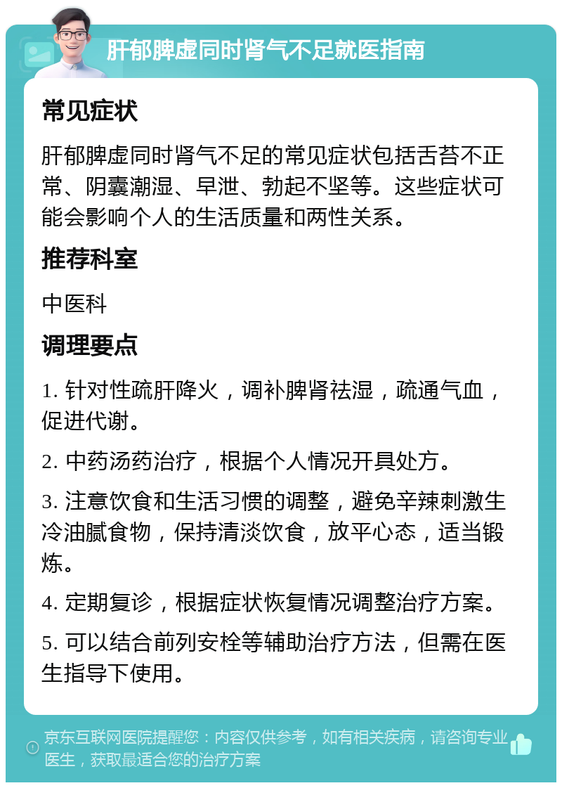 肝郁脾虚同时肾气不足就医指南 常见症状 肝郁脾虚同时肾气不足的常见症状包括舌苔不正常、阴囊潮湿、早泄、勃起不坚等。这些症状可能会影响个人的生活质量和两性关系。 推荐科室 中医科 调理要点 1. 针对性疏肝降火，调补脾肾祛湿，疏通气血，促进代谢。 2. 中药汤药治疗，根据个人情况开具处方。 3. 注意饮食和生活习惯的调整，避免辛辣刺激生冷油腻食物，保持清淡饮食，放平心态，适当锻炼。 4. 定期复诊，根据症状恢复情况调整治疗方案。 5. 可以结合前列安栓等辅助治疗方法，但需在医生指导下使用。