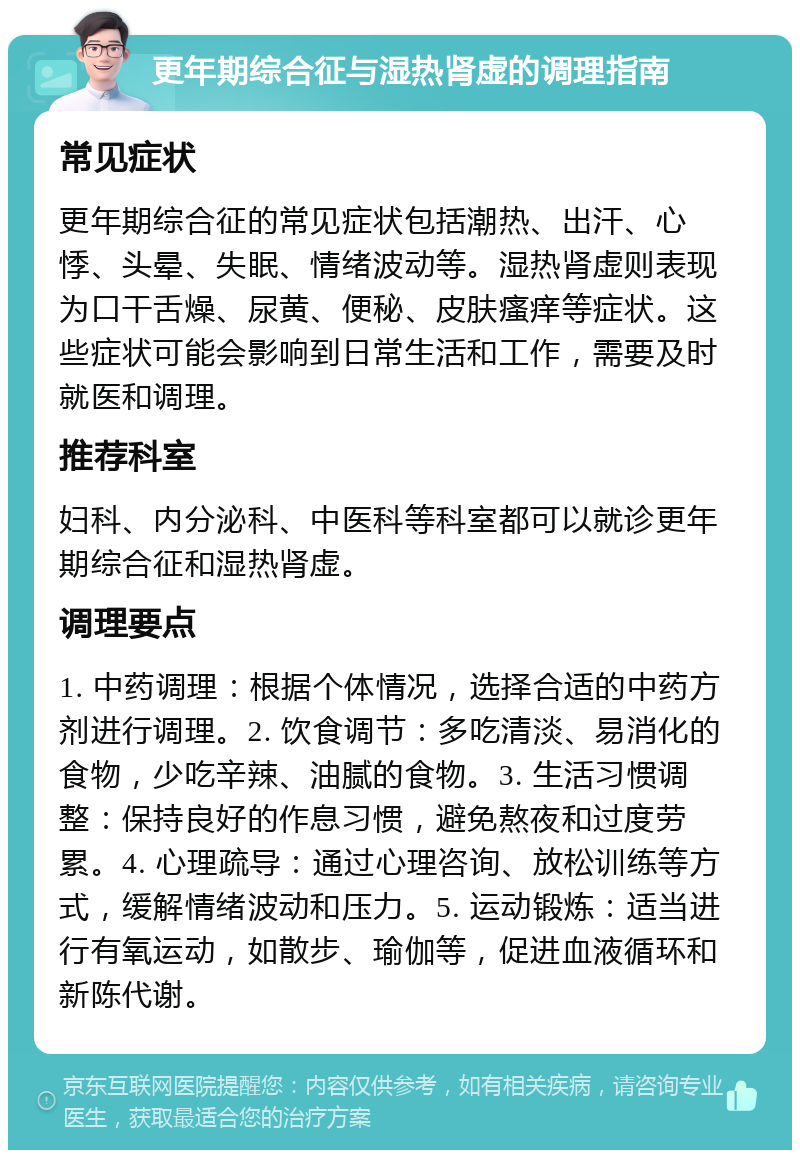 更年期综合征与湿热肾虚的调理指南 常见症状 更年期综合征的常见症状包括潮热、出汗、心悸、头晕、失眠、情绪波动等。湿热肾虚则表现为口干舌燥、尿黄、便秘、皮肤瘙痒等症状。这些症状可能会影响到日常生活和工作，需要及时就医和调理。 推荐科室 妇科、内分泌科、中医科等科室都可以就诊更年期综合征和湿热肾虚。 调理要点 1. 中药调理：根据个体情况，选择合适的中药方剂进行调理。2. 饮食调节：多吃清淡、易消化的食物，少吃辛辣、油腻的食物。3. 生活习惯调整：保持良好的作息习惯，避免熬夜和过度劳累。4. 心理疏导：通过心理咨询、放松训练等方式，缓解情绪波动和压力。5. 运动锻炼：适当进行有氧运动，如散步、瑜伽等，促进血液循环和新陈代谢。