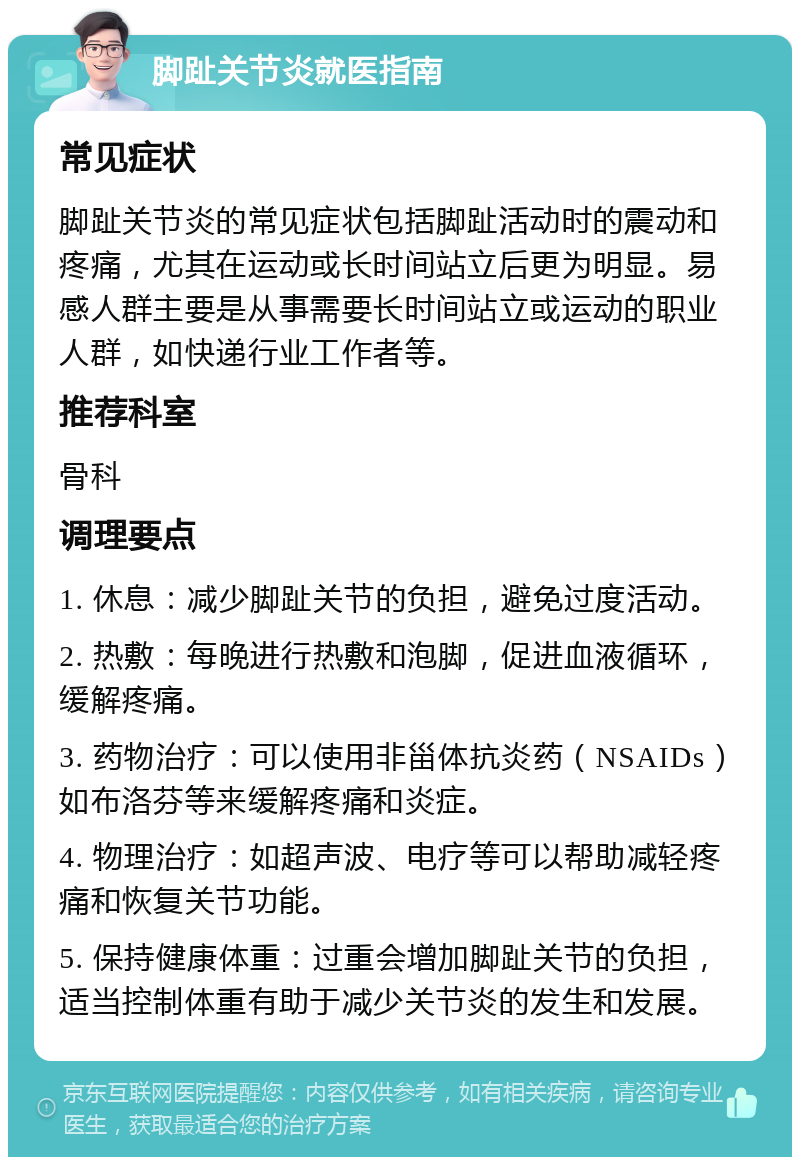 脚趾关节炎就医指南 常见症状 脚趾关节炎的常见症状包括脚趾活动时的震动和疼痛，尤其在运动或长时间站立后更为明显。易感人群主要是从事需要长时间站立或运动的职业人群，如快递行业工作者等。 推荐科室 骨科 调理要点 1. 休息：减少脚趾关节的负担，避免过度活动。 2. 热敷：每晚进行热敷和泡脚，促进血液循环，缓解疼痛。 3. 药物治疗：可以使用非甾体抗炎药（NSAIDs）如布洛芬等来缓解疼痛和炎症。 4. 物理治疗：如超声波、电疗等可以帮助减轻疼痛和恢复关节功能。 5. 保持健康体重：过重会增加脚趾关节的负担，适当控制体重有助于减少关节炎的发生和发展。