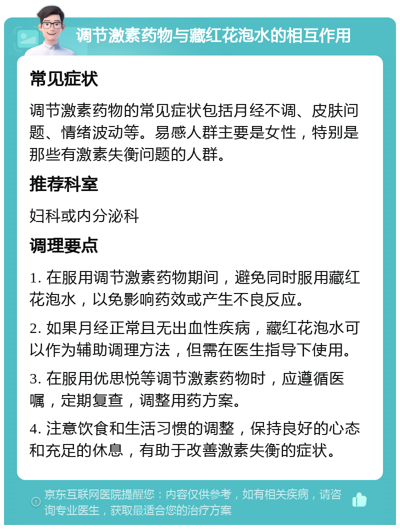 调节激素药物与藏红花泡水的相互作用 常见症状 调节激素药物的常见症状包括月经不调、皮肤问题、情绪波动等。易感人群主要是女性，特别是那些有激素失衡问题的人群。 推荐科室 妇科或内分泌科 调理要点 1. 在服用调节激素药物期间，避免同时服用藏红花泡水，以免影响药效或产生不良反应。 2. 如果月经正常且无出血性疾病，藏红花泡水可以作为辅助调理方法，但需在医生指导下使用。 3. 在服用优思悦等调节激素药物时，应遵循医嘱，定期复查，调整用药方案。 4. 注意饮食和生活习惯的调整，保持良好的心态和充足的休息，有助于改善激素失衡的症状。