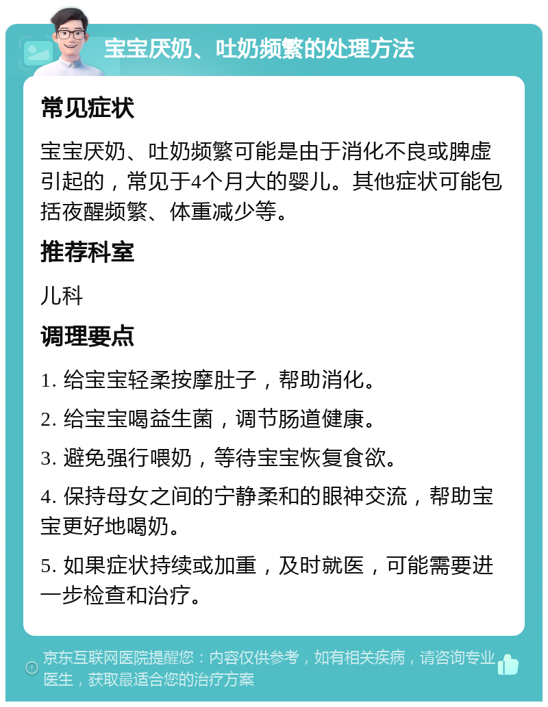 宝宝厌奶、吐奶频繁的处理方法 常见症状 宝宝厌奶、吐奶频繁可能是由于消化不良或脾虚引起的，常见于4个月大的婴儿。其他症状可能包括夜醒频繁、体重减少等。 推荐科室 儿科 调理要点 1. 给宝宝轻柔按摩肚子，帮助消化。 2. 给宝宝喝益生菌，调节肠道健康。 3. 避免强行喂奶，等待宝宝恢复食欲。 4. 保持母女之间的宁静柔和的眼神交流，帮助宝宝更好地喝奶。 5. 如果症状持续或加重，及时就医，可能需要进一步检查和治疗。