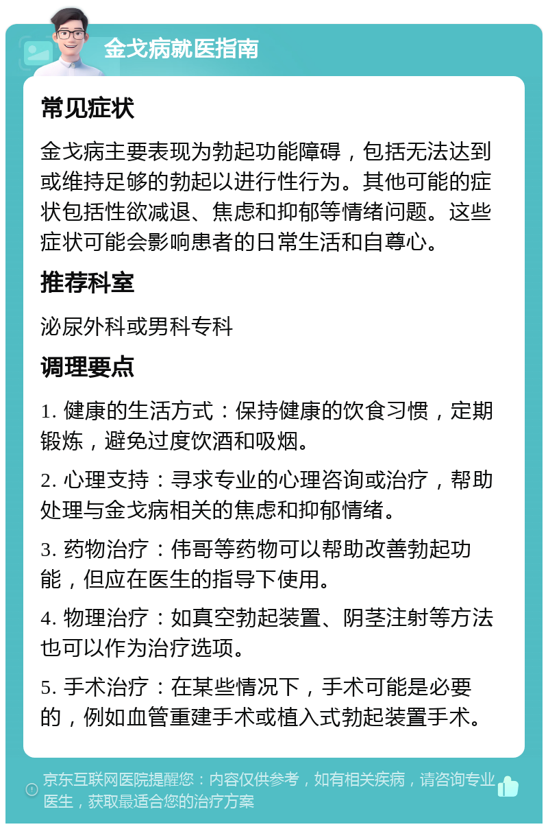 金戈病就医指南 常见症状 金戈病主要表现为勃起功能障碍，包括无法达到或维持足够的勃起以进行性行为。其他可能的症状包括性欲减退、焦虑和抑郁等情绪问题。这些症状可能会影响患者的日常生活和自尊心。 推荐科室 泌尿外科或男科专科 调理要点 1. 健康的生活方式：保持健康的饮食习惯，定期锻炼，避免过度饮酒和吸烟。 2. 心理支持：寻求专业的心理咨询或治疗，帮助处理与金戈病相关的焦虑和抑郁情绪。 3. 药物治疗：伟哥等药物可以帮助改善勃起功能，但应在医生的指导下使用。 4. 物理治疗：如真空勃起装置、阴茎注射等方法也可以作为治疗选项。 5. 手术治疗：在某些情况下，手术可能是必要的，例如血管重建手术或植入式勃起装置手术。