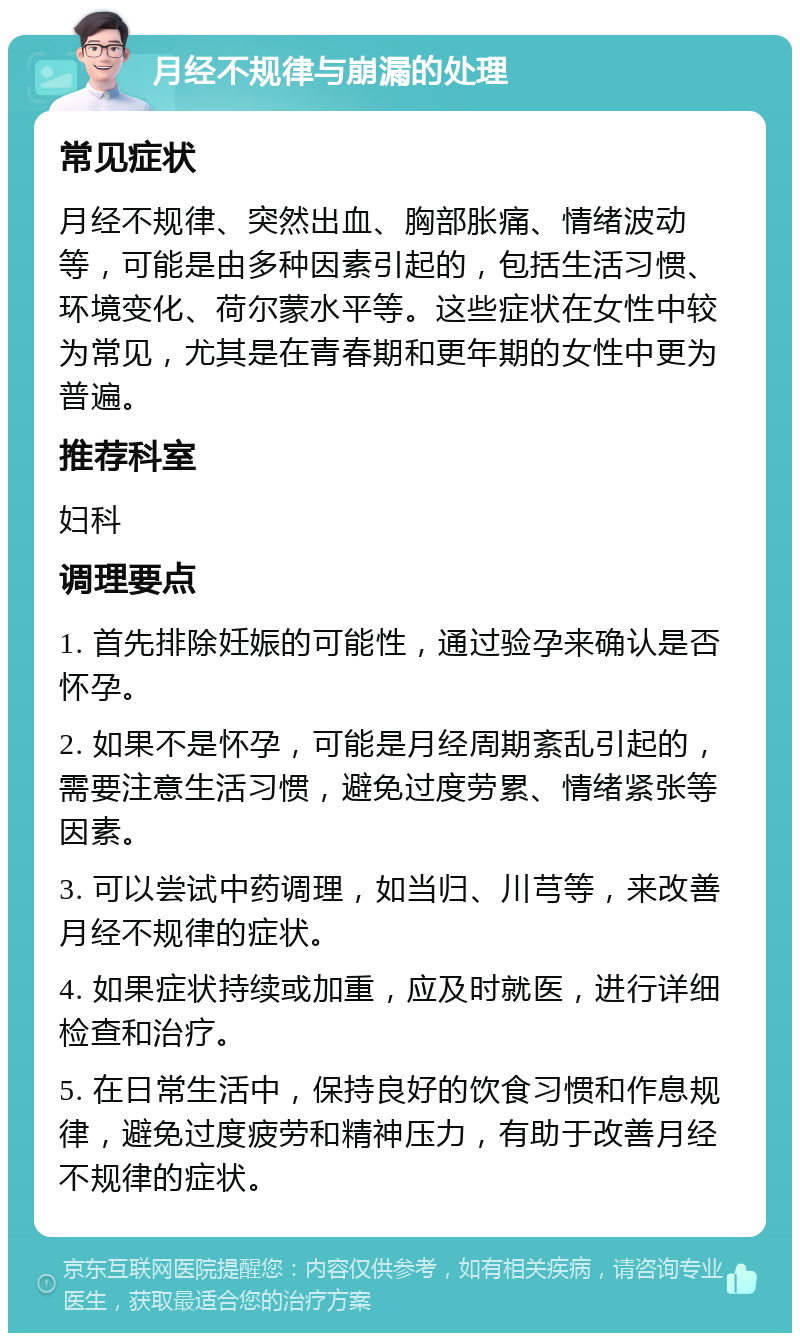 月经不规律与崩漏的处理 常见症状 月经不规律、突然出血、胸部胀痛、情绪波动等，可能是由多种因素引起的，包括生活习惯、环境变化、荷尔蒙水平等。这些症状在女性中较为常见，尤其是在青春期和更年期的女性中更为普遍。 推荐科室 妇科 调理要点 1. 首先排除妊娠的可能性，通过验孕来确认是否怀孕。 2. 如果不是怀孕，可能是月经周期紊乱引起的，需要注意生活习惯，避免过度劳累、情绪紧张等因素。 3. 可以尝试中药调理，如当归、川芎等，来改善月经不规律的症状。 4. 如果症状持续或加重，应及时就医，进行详细检查和治疗。 5. 在日常生活中，保持良好的饮食习惯和作息规律，避免过度疲劳和精神压力，有助于改善月经不规律的症状。