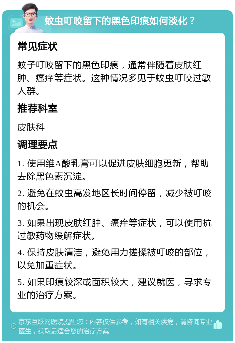 蚊虫叮咬留下的黑色印痕如何淡化？ 常见症状 蚊子叮咬留下的黑色印痕，通常伴随着皮肤红肿、瘙痒等症状。这种情况多见于蚊虫叮咬过敏人群。 推荐科室 皮肤科 调理要点 1. 使用维A酸乳膏可以促进皮肤细胞更新，帮助去除黑色素沉淀。 2. 避免在蚊虫高发地区长时间停留，减少被叮咬的机会。 3. 如果出现皮肤红肿、瘙痒等症状，可以使用抗过敏药物缓解症状。 4. 保持皮肤清洁，避免用力搓揉被叮咬的部位，以免加重症状。 5. 如果印痕较深或面积较大，建议就医，寻求专业的治疗方案。