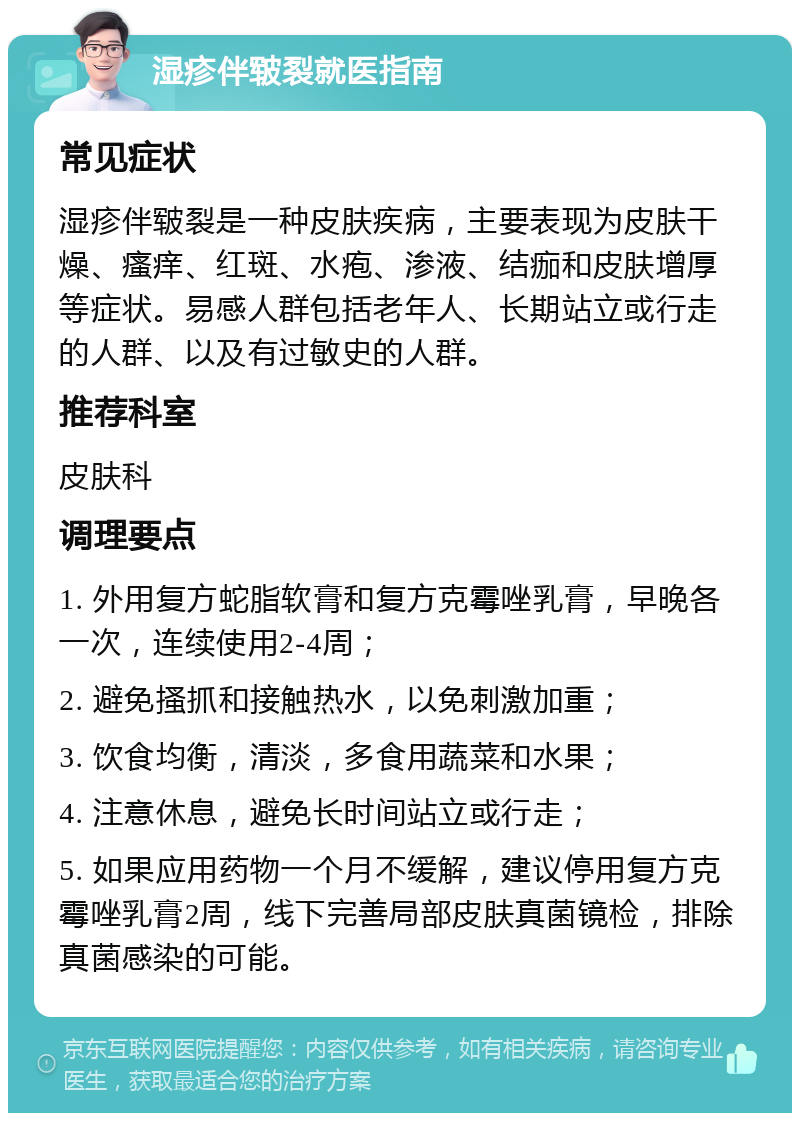 湿疹伴皲裂就医指南 常见症状 湿疹伴皲裂是一种皮肤疾病，主要表现为皮肤干燥、瘙痒、红斑、水疱、渗液、结痂和皮肤增厚等症状。易感人群包括老年人、长期站立或行走的人群、以及有过敏史的人群。 推荐科室 皮肤科 调理要点 1. 外用复方蛇脂软膏和复方克霉唑乳膏，早晚各一次，连续使用2-4周； 2. 避免搔抓和接触热水，以免刺激加重； 3. 饮食均衡，清淡，多食用蔬菜和水果； 4. 注意休息，避免长时间站立或行走； 5. 如果应用药物一个月不缓解，建议停用复方克霉唑乳膏2周，线下完善局部皮肤真菌镜检，排除真菌感染的可能。