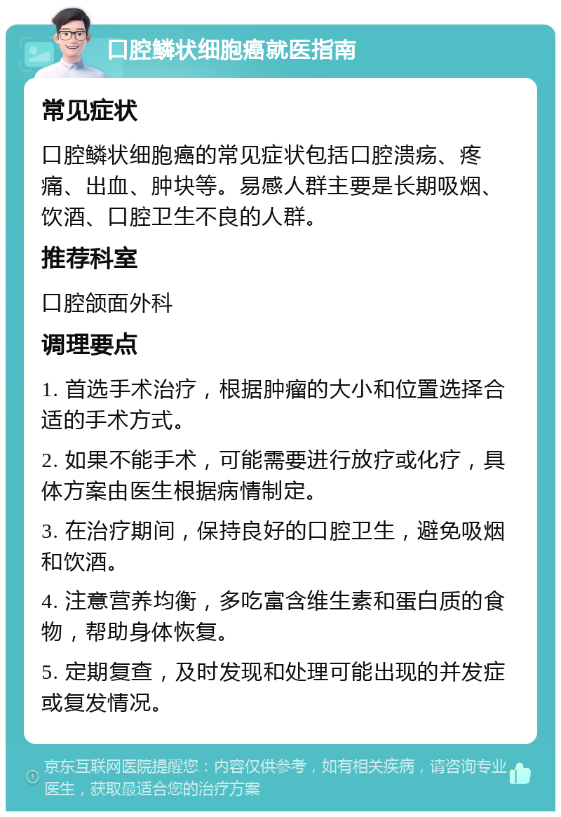 口腔鳞状细胞癌就医指南 常见症状 口腔鳞状细胞癌的常见症状包括口腔溃疡、疼痛、出血、肿块等。易感人群主要是长期吸烟、饮酒、口腔卫生不良的人群。 推荐科室 口腔颌面外科 调理要点 1. 首选手术治疗，根据肿瘤的大小和位置选择合适的手术方式。 2. 如果不能手术，可能需要进行放疗或化疗，具体方案由医生根据病情制定。 3. 在治疗期间，保持良好的口腔卫生，避免吸烟和饮酒。 4. 注意营养均衡，多吃富含维生素和蛋白质的食物，帮助身体恢复。 5. 定期复查，及时发现和处理可能出现的并发症或复发情况。