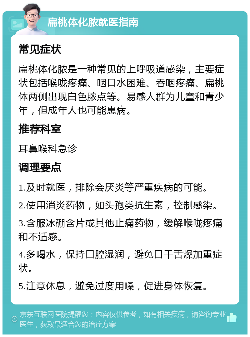 扁桃体化脓就医指南 常见症状 扁桃体化脓是一种常见的上呼吸道感染，主要症状包括喉咙疼痛、咽口水困难、吞咽疼痛、扁桃体两侧出现白色脓点等。易感人群为儿童和青少年，但成年人也可能患病。 推荐科室 耳鼻喉科急诊 调理要点 1.及时就医，排除会厌炎等严重疾病的可能。 2.使用消炎药物，如头孢类抗生素，控制感染。 3.含服冰硼含片或其他止痛药物，缓解喉咙疼痛和不适感。 4.多喝水，保持口腔湿润，避免口干舌燥加重症状。 5.注意休息，避免过度用嗓，促进身体恢复。