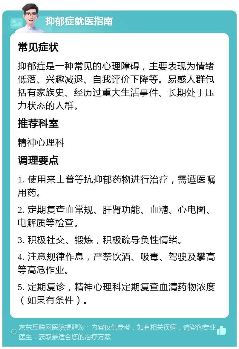 抑郁症就医指南 常见症状 抑郁症是一种常见的心理障碍，主要表现为情绪低落、兴趣减退、自我评价下降等。易感人群包括有家族史、经历过重大生活事件、长期处于压力状态的人群。 推荐科室 精神心理科 调理要点 1. 使用来士普等抗抑郁药物进行治疗，需遵医嘱用药。 2. 定期复查血常规、肝肾功能、血糖、心电图、电解质等检查。 3. 积极社交、锻炼，积极疏导负性情绪。 4. 注意规律作息，严禁饮酒、吸毒、驾驶及攀高等高危作业。 5. 定期复诊，精神心理科定期复查血清药物浓度（如果有条件）。