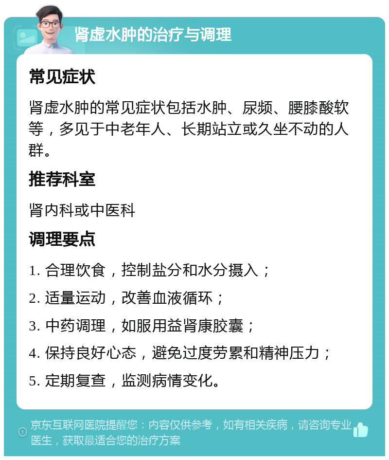 肾虚水肿的治疗与调理 常见症状 肾虚水肿的常见症状包括水肿、尿频、腰膝酸软等，多见于中老年人、长期站立或久坐不动的人群。 推荐科室 肾内科或中医科 调理要点 1. 合理饮食，控制盐分和水分摄入； 2. 适量运动，改善血液循环； 3. 中药调理，如服用益肾康胶囊； 4. 保持良好心态，避免过度劳累和精神压力； 5. 定期复查，监测病情变化。