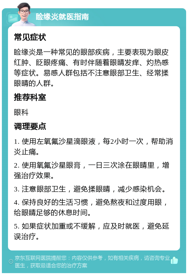 睑缘炎就医指南 常见症状 睑缘炎是一种常见的眼部疾病，主要表现为眼皮红肿、眨眼疼痛、有时伴随着眼睛发痒、灼热感等症状。易感人群包括不注意眼部卫生、经常揉眼睛的人群。 推荐科室 眼科 调理要点 1. 使用左氧氟沙星滴眼液，每2小时一次，帮助消炎止痛。 2. 使用氧氟沙星眼膏，一日三次涂在眼睛里，增强治疗效果。 3. 注意眼部卫生，避免揉眼睛，减少感染机会。 4. 保持良好的生活习惯，避免熬夜和过度用眼，给眼睛足够的休息时间。 5. 如果症状加重或不缓解，应及时就医，避免延误治疗。