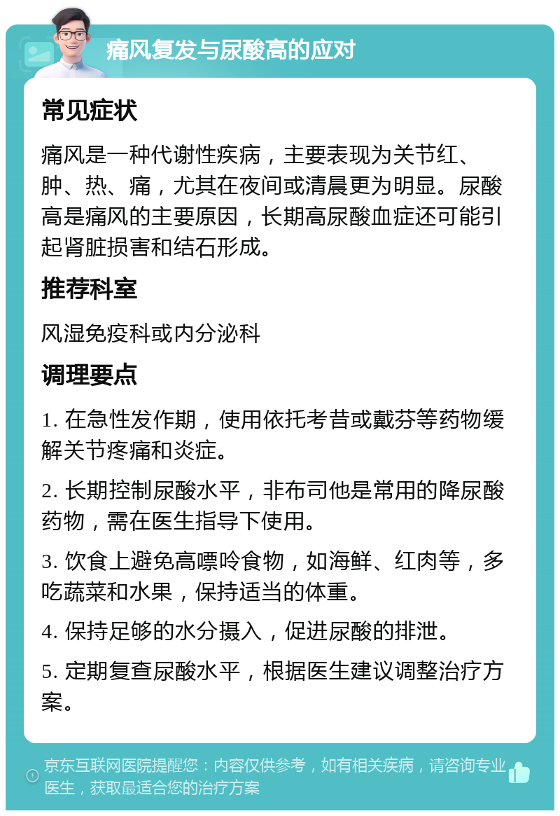 痛风复发与尿酸高的应对 常见症状 痛风是一种代谢性疾病，主要表现为关节红、肿、热、痛，尤其在夜间或清晨更为明显。尿酸高是痛风的主要原因，长期高尿酸血症还可能引起肾脏损害和结石形成。 推荐科室 风湿免疫科或内分泌科 调理要点 1. 在急性发作期，使用依托考昔或戴芬等药物缓解关节疼痛和炎症。 2. 长期控制尿酸水平，非布司他是常用的降尿酸药物，需在医生指导下使用。 3. 饮食上避免高嘌呤食物，如海鲜、红肉等，多吃蔬菜和水果，保持适当的体重。 4. 保持足够的水分摄入，促进尿酸的排泄。 5. 定期复查尿酸水平，根据医生建议调整治疗方案。