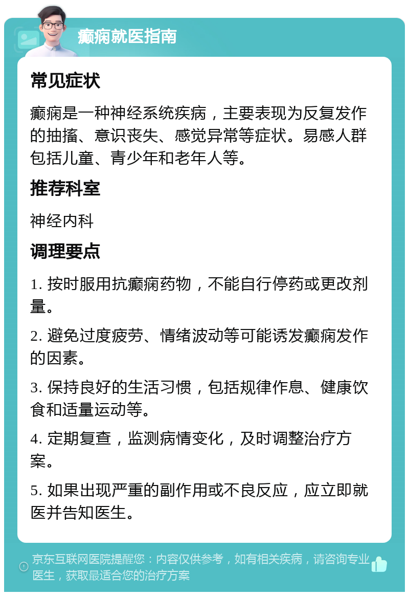 癫痫就医指南 常见症状 癫痫是一种神经系统疾病，主要表现为反复发作的抽搐、意识丧失、感觉异常等症状。易感人群包括儿童、青少年和老年人等。 推荐科室 神经内科 调理要点 1. 按时服用抗癫痫药物，不能自行停药或更改剂量。 2. 避免过度疲劳、情绪波动等可能诱发癫痫发作的因素。 3. 保持良好的生活习惯，包括规律作息、健康饮食和适量运动等。 4. 定期复查，监测病情变化，及时调整治疗方案。 5. 如果出现严重的副作用或不良反应，应立即就医并告知医生。