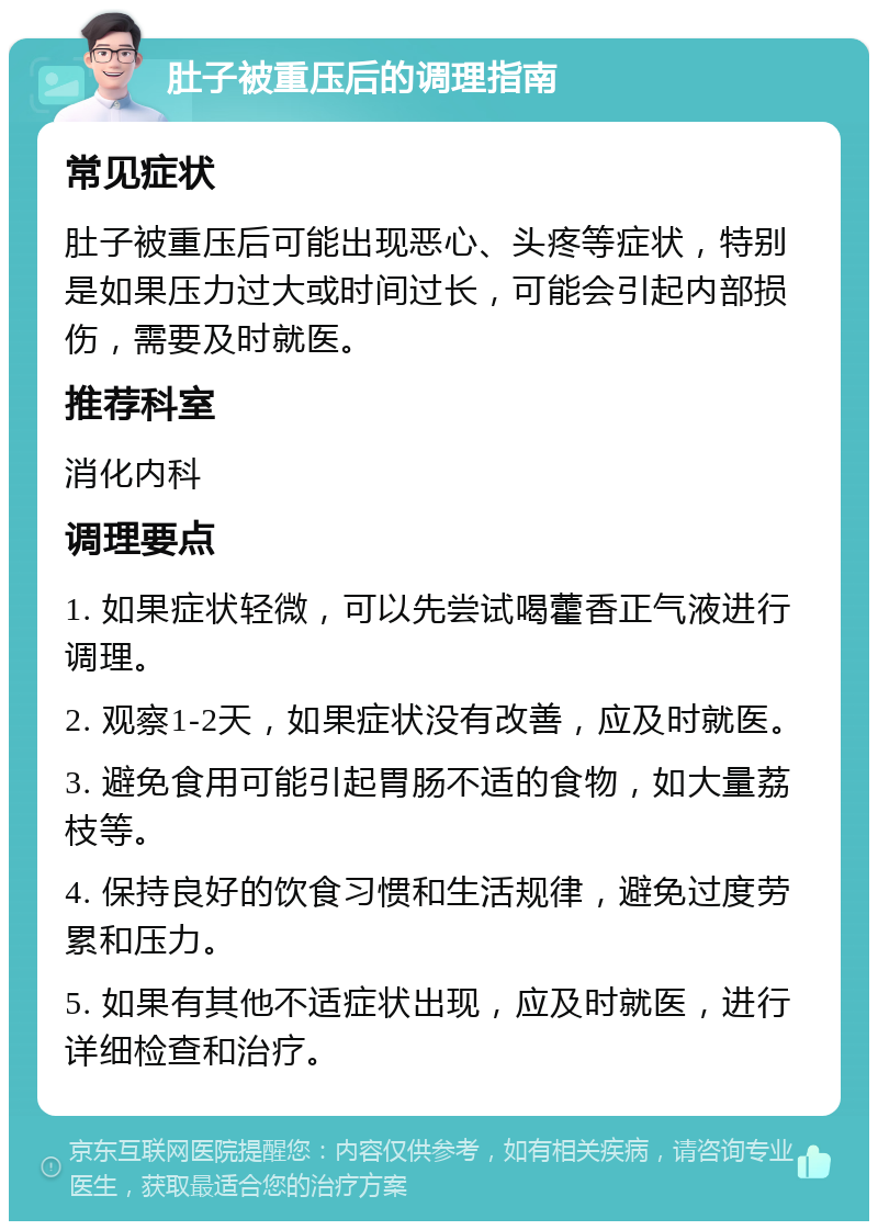 肚子被重压后的调理指南 常见症状 肚子被重压后可能出现恶心、头疼等症状，特别是如果压力过大或时间过长，可能会引起内部损伤，需要及时就医。 推荐科室 消化内科 调理要点 1. 如果症状轻微，可以先尝试喝藿香正气液进行调理。 2. 观察1-2天，如果症状没有改善，应及时就医。 3. 避免食用可能引起胃肠不适的食物，如大量荔枝等。 4. 保持良好的饮食习惯和生活规律，避免过度劳累和压力。 5. 如果有其他不适症状出现，应及时就医，进行详细检查和治疗。