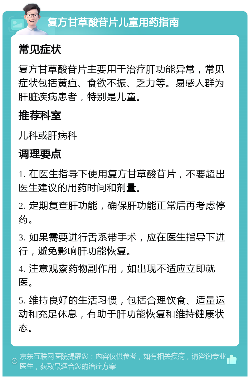 复方甘草酸苷片儿童用药指南 常见症状 复方甘草酸苷片主要用于治疗肝功能异常，常见症状包括黄疸、食欲不振、乏力等。易感人群为肝脏疾病患者，特别是儿童。 推荐科室 儿科或肝病科 调理要点 1. 在医生指导下使用复方甘草酸苷片，不要超出医生建议的用药时间和剂量。 2. 定期复查肝功能，确保肝功能正常后再考虑停药。 3. 如果需要进行舌系带手术，应在医生指导下进行，避免影响肝功能恢复。 4. 注意观察药物副作用，如出现不适应立即就医。 5. 维持良好的生活习惯，包括合理饮食、适量运动和充足休息，有助于肝功能恢复和维持健康状态。