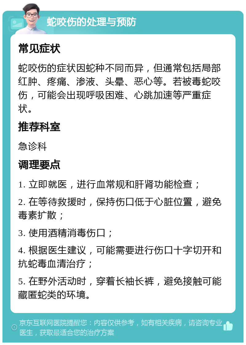 蛇咬伤的处理与预防 常见症状 蛇咬伤的症状因蛇种不同而异，但通常包括局部红肿、疼痛、渗液、头晕、恶心等。若被毒蛇咬伤，可能会出现呼吸困难、心跳加速等严重症状。 推荐科室 急诊科 调理要点 1. 立即就医，进行血常规和肝肾功能检查； 2. 在等待救援时，保持伤口低于心脏位置，避免毒素扩散； 3. 使用酒精消毒伤口； 4. 根据医生建议，可能需要进行伤口十字切开和抗蛇毒血清治疗； 5. 在野外活动时，穿着长袖长裤，避免接触可能藏匿蛇类的环境。