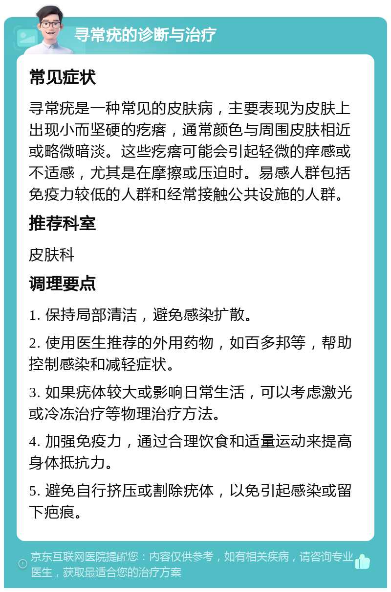 寻常疣的诊断与治疗 常见症状 寻常疣是一种常见的皮肤病，主要表现为皮肤上出现小而坚硬的疙瘩，通常颜色与周围皮肤相近或略微暗淡。这些疙瘩可能会引起轻微的痒感或不适感，尤其是在摩擦或压迫时。易感人群包括免疫力较低的人群和经常接触公共设施的人群。 推荐科室 皮肤科 调理要点 1. 保持局部清洁，避免感染扩散。 2. 使用医生推荐的外用药物，如百多邦等，帮助控制感染和减轻症状。 3. 如果疣体较大或影响日常生活，可以考虑激光或冷冻治疗等物理治疗方法。 4. 加强免疫力，通过合理饮食和适量运动来提高身体抵抗力。 5. 避免自行挤压或割除疣体，以免引起感染或留下疤痕。