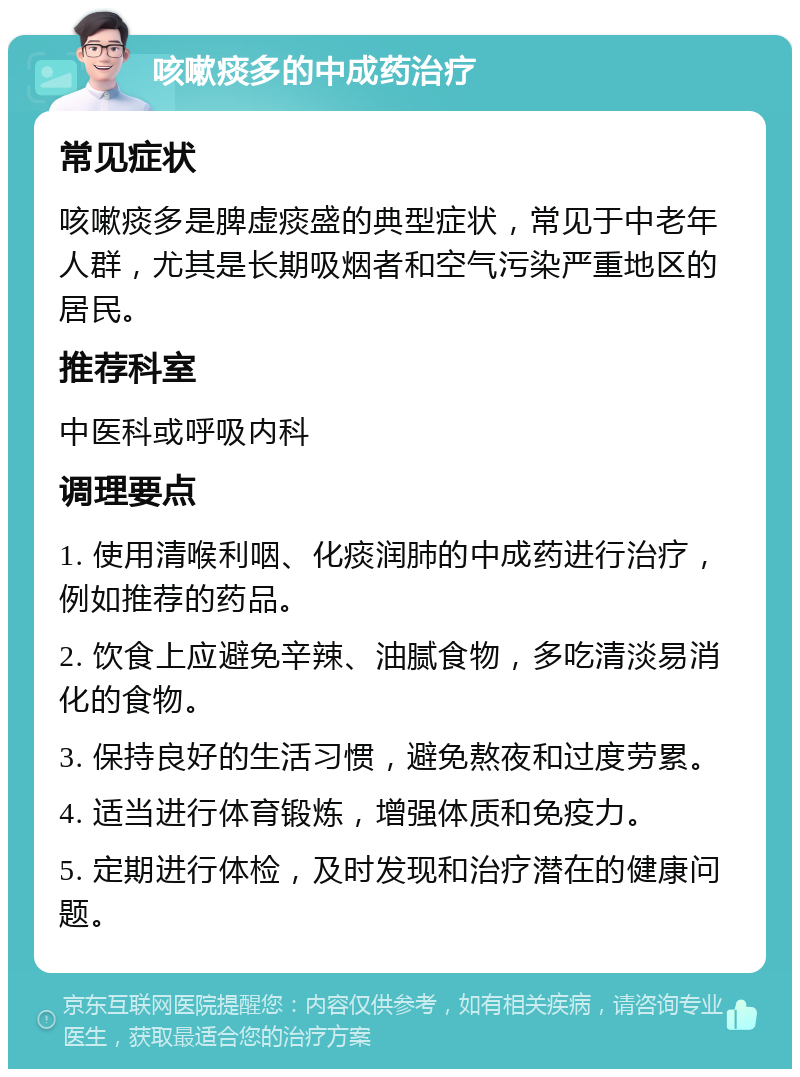 咳嗽痰多的中成药治疗 常见症状 咳嗽痰多是脾虚痰盛的典型症状，常见于中老年人群，尤其是长期吸烟者和空气污染严重地区的居民。 推荐科室 中医科或呼吸内科 调理要点 1. 使用清喉利咽、化痰润肺的中成药进行治疗，例如推荐的药品。 2. 饮食上应避免辛辣、油腻食物，多吃清淡易消化的食物。 3. 保持良好的生活习惯，避免熬夜和过度劳累。 4. 适当进行体育锻炼，增强体质和免疫力。 5. 定期进行体检，及时发现和治疗潜在的健康问题。