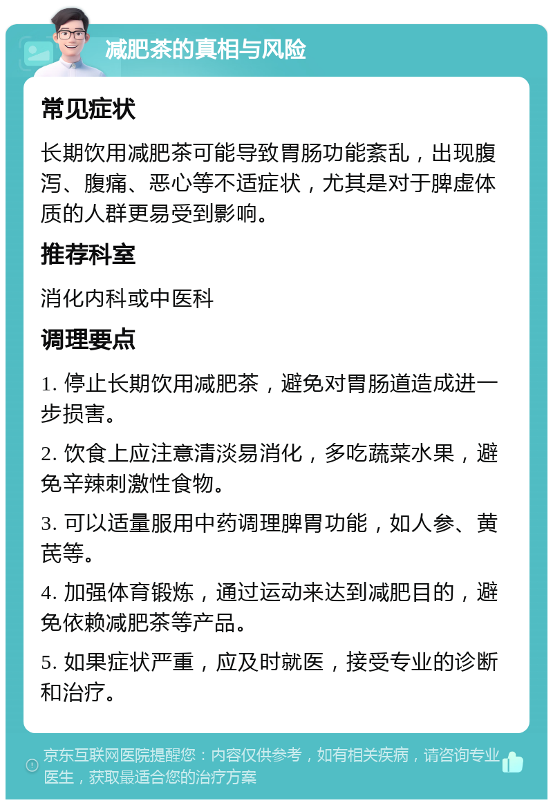 减肥茶的真相与风险 常见症状 长期饮用减肥茶可能导致胃肠功能紊乱，出现腹泻、腹痛、恶心等不适症状，尤其是对于脾虚体质的人群更易受到影响。 推荐科室 消化内科或中医科 调理要点 1. 停止长期饮用减肥茶，避免对胃肠道造成进一步损害。 2. 饮食上应注意清淡易消化，多吃蔬菜水果，避免辛辣刺激性食物。 3. 可以适量服用中药调理脾胃功能，如人参、黄芪等。 4. 加强体育锻炼，通过运动来达到减肥目的，避免依赖减肥茶等产品。 5. 如果症状严重，应及时就医，接受专业的诊断和治疗。