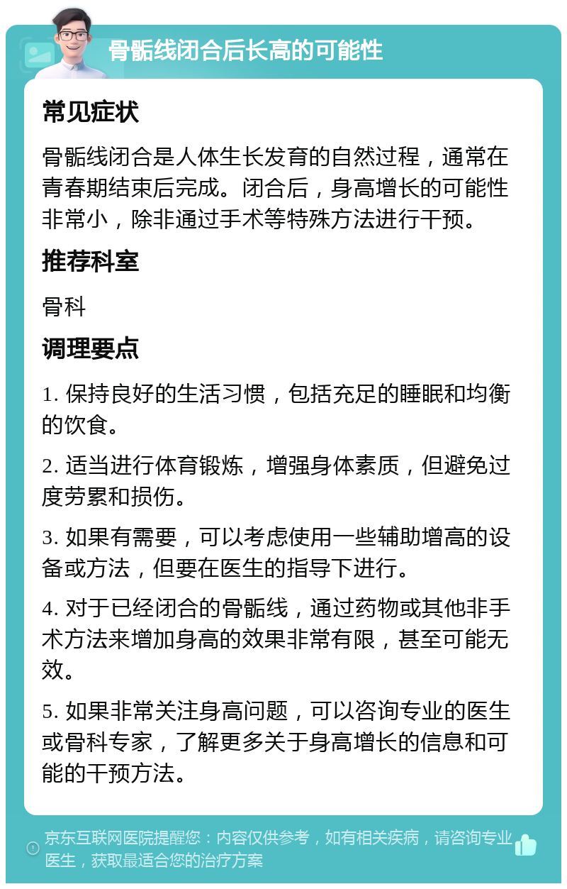 骨骺线闭合后长高的可能性 常见症状 骨骺线闭合是人体生长发育的自然过程，通常在青春期结束后完成。闭合后，身高增长的可能性非常小，除非通过手术等特殊方法进行干预。 推荐科室 骨科 调理要点 1. 保持良好的生活习惯，包括充足的睡眠和均衡的饮食。 2. 适当进行体育锻炼，增强身体素质，但避免过度劳累和损伤。 3. 如果有需要，可以考虑使用一些辅助增高的设备或方法，但要在医生的指导下进行。 4. 对于已经闭合的骨骺线，通过药物或其他非手术方法来增加身高的效果非常有限，甚至可能无效。 5. 如果非常关注身高问题，可以咨询专业的医生或骨科专家，了解更多关于身高增长的信息和可能的干预方法。