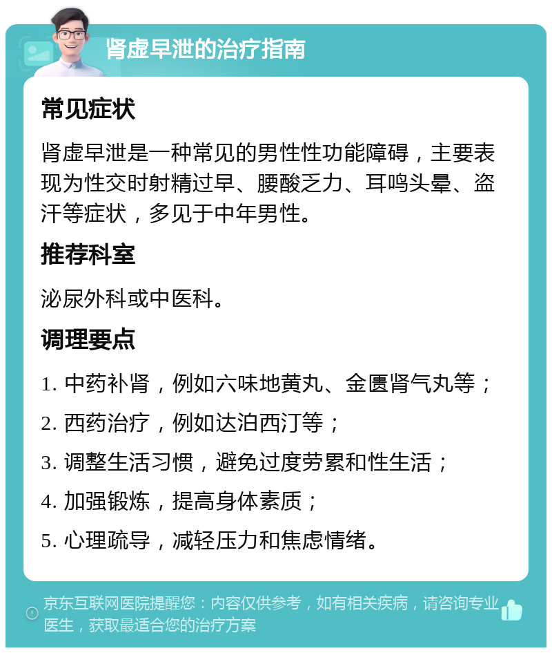 肾虚早泄的治疗指南 常见症状 肾虚早泄是一种常见的男性性功能障碍，主要表现为性交时射精过早、腰酸乏力、耳鸣头晕、盗汗等症状，多见于中年男性。 推荐科室 泌尿外科或中医科。 调理要点 1. 中药补肾，例如六味地黄丸、金匮肾气丸等； 2. 西药治疗，例如达泊西汀等； 3. 调整生活习惯，避免过度劳累和性生活； 4. 加强锻炼，提高身体素质； 5. 心理疏导，减轻压力和焦虑情绪。