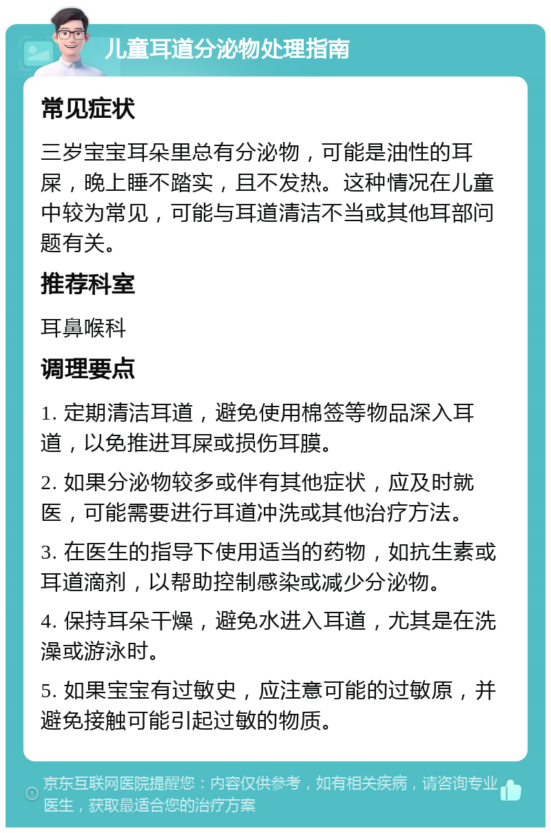 儿童耳道分泌物处理指南 常见症状 三岁宝宝耳朵里总有分泌物，可能是油性的耳屎，晚上睡不踏实，且不发热。这种情况在儿童中较为常见，可能与耳道清洁不当或其他耳部问题有关。 推荐科室 耳鼻喉科 调理要点 1. 定期清洁耳道，避免使用棉签等物品深入耳道，以免推进耳屎或损伤耳膜。 2. 如果分泌物较多或伴有其他症状，应及时就医，可能需要进行耳道冲洗或其他治疗方法。 3. 在医生的指导下使用适当的药物，如抗生素或耳道滴剂，以帮助控制感染或减少分泌物。 4. 保持耳朵干燥，避免水进入耳道，尤其是在洗澡或游泳时。 5. 如果宝宝有过敏史，应注意可能的过敏原，并避免接触可能引起过敏的物质。