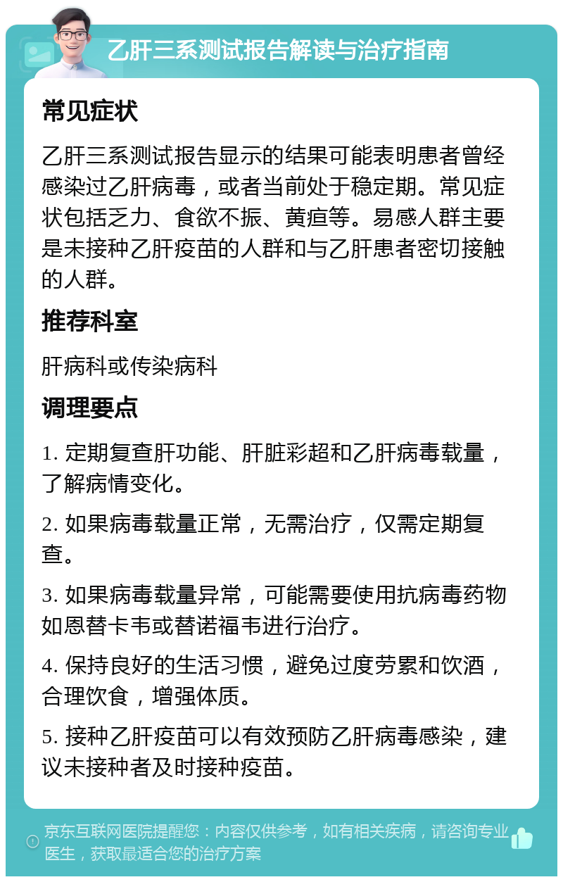 乙肝三系测试报告解读与治疗指南 常见症状 乙肝三系测试报告显示的结果可能表明患者曾经感染过乙肝病毒，或者当前处于稳定期。常见症状包括乏力、食欲不振、黄疸等。易感人群主要是未接种乙肝疫苗的人群和与乙肝患者密切接触的人群。 推荐科室 肝病科或传染病科 调理要点 1. 定期复查肝功能、肝脏彩超和乙肝病毒载量，了解病情变化。 2. 如果病毒载量正常，无需治疗，仅需定期复查。 3. 如果病毒载量异常，可能需要使用抗病毒药物如恩替卡韦或替诺福韦进行治疗。 4. 保持良好的生活习惯，避免过度劳累和饮酒，合理饮食，增强体质。 5. 接种乙肝疫苗可以有效预防乙肝病毒感染，建议未接种者及时接种疫苗。