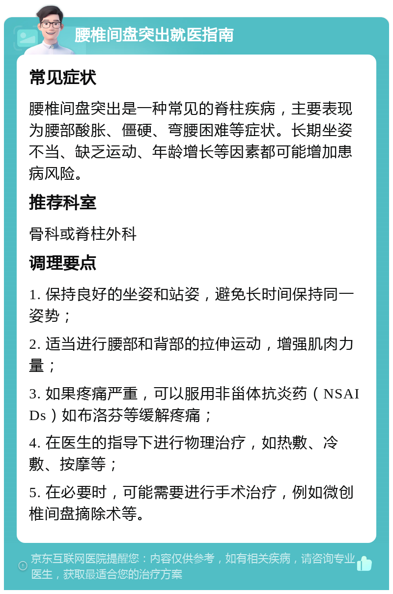 腰椎间盘突出就医指南 常见症状 腰椎间盘突出是一种常见的脊柱疾病，主要表现为腰部酸胀、僵硬、弯腰困难等症状。长期坐姿不当、缺乏运动、年龄增长等因素都可能增加患病风险。 推荐科室 骨科或脊柱外科 调理要点 1. 保持良好的坐姿和站姿，避免长时间保持同一姿势； 2. 适当进行腰部和背部的拉伸运动，增强肌肉力量； 3. 如果疼痛严重，可以服用非甾体抗炎药（NSAIDs）如布洛芬等缓解疼痛； 4. 在医生的指导下进行物理治疗，如热敷、冷敷、按摩等； 5. 在必要时，可能需要进行手术治疗，例如微创椎间盘摘除术等。