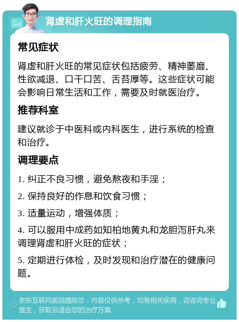 肾虚和肝火旺的调理指南 常见症状 肾虚和肝火旺的常见症状包括疲劳、精神萎靡、性欲减退、口干口苦、舌苔厚等。这些症状可能会影响日常生活和工作，需要及时就医治疗。 推荐科室 建议就诊于中医科或内科医生，进行系统的检查和治疗。 调理要点 1. 纠正不良习惯，避免熬夜和手淫； 2. 保持良好的作息和饮食习惯； 3. 适量运动，增强体质； 4. 可以服用中成药如知柏地黄丸和龙胆泻肝丸来调理肾虚和肝火旺的症状； 5. 定期进行体检，及时发现和治疗潜在的健康问题。