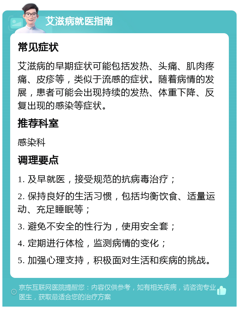 艾滋病就医指南 常见症状 艾滋病的早期症状可能包括发热、头痛、肌肉疼痛、皮疹等，类似于流感的症状。随着病情的发展，患者可能会出现持续的发热、体重下降、反复出现的感染等症状。 推荐科室 感染科 调理要点 1. 及早就医，接受规范的抗病毒治疗； 2. 保持良好的生活习惯，包括均衡饮食、适量运动、充足睡眠等； 3. 避免不安全的性行为，使用安全套； 4. 定期进行体检，监测病情的变化； 5. 加强心理支持，积极面对生活和疾病的挑战。