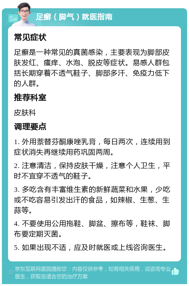 足癣（脚气）就医指南 常见症状 足癣是一种常见的真菌感染，主要表现为脚部皮肤发红、瘙痒、水泡、脱皮等症状。易感人群包括长期穿着不透气鞋子、脚部多汗、免疫力低下的人群。 推荐科室 皮肤科 调理要点 1. 外用萘替芬酮康唑乳膏，每日两次，连续用到症状消失再继续用药巩固两周。 2. 注意清洁，保持皮肤干燥，注意个人卫生，平时不宜穿不透气的鞋子。 3. 多吃含有丰富维生素的新鲜蔬菜和水果，少吃或不吃容易引发出汗的食品，如辣椒、生葱、生蒜等。 4. 不要使用公用拖鞋、脚盆、擦布等，鞋袜、脚布要定期灭菌。 5. 如果出现不适，应及时就医或上线咨询医生。