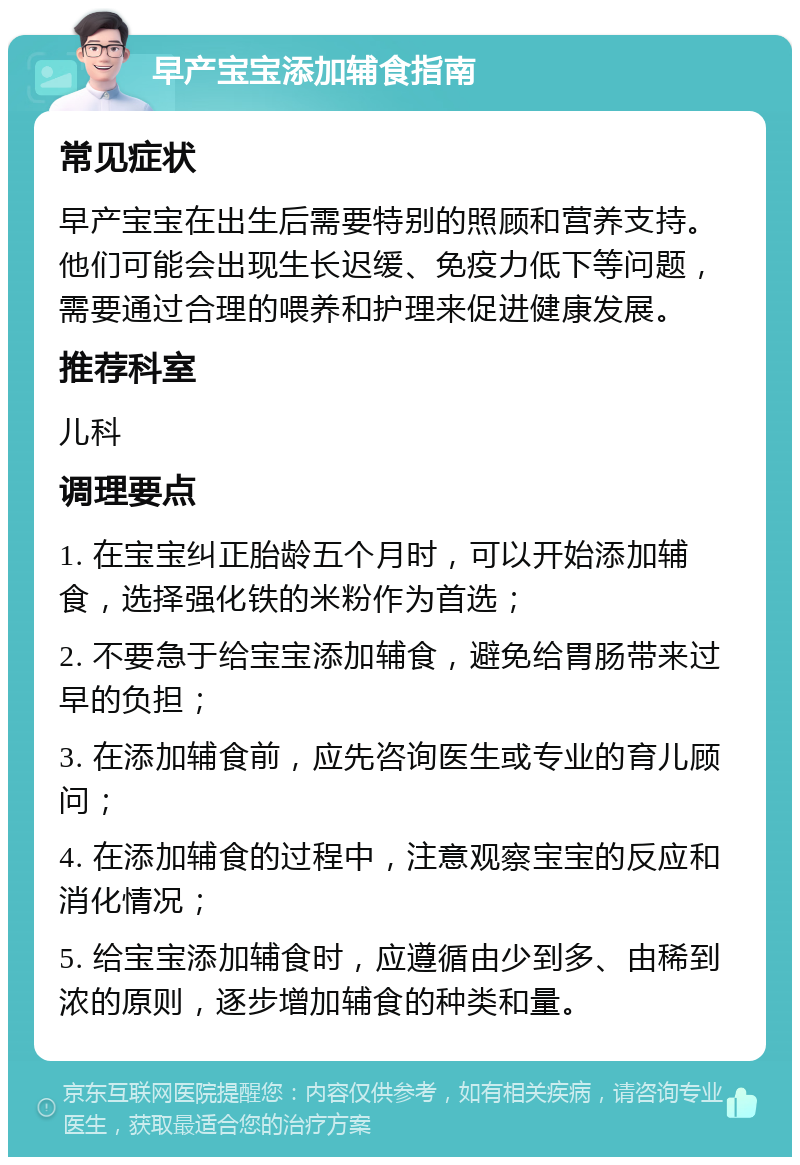 早产宝宝添加辅食指南 常见症状 早产宝宝在出生后需要特别的照顾和营养支持。他们可能会出现生长迟缓、免疫力低下等问题，需要通过合理的喂养和护理来促进健康发展。 推荐科室 儿科 调理要点 1. 在宝宝纠正胎龄五个月时，可以开始添加辅食，选择强化铁的米粉作为首选； 2. 不要急于给宝宝添加辅食，避免给胃肠带来过早的负担； 3. 在添加辅食前，应先咨询医生或专业的育儿顾问； 4. 在添加辅食的过程中，注意观察宝宝的反应和消化情况； 5. 给宝宝添加辅食时，应遵循由少到多、由稀到浓的原则，逐步增加辅食的种类和量。