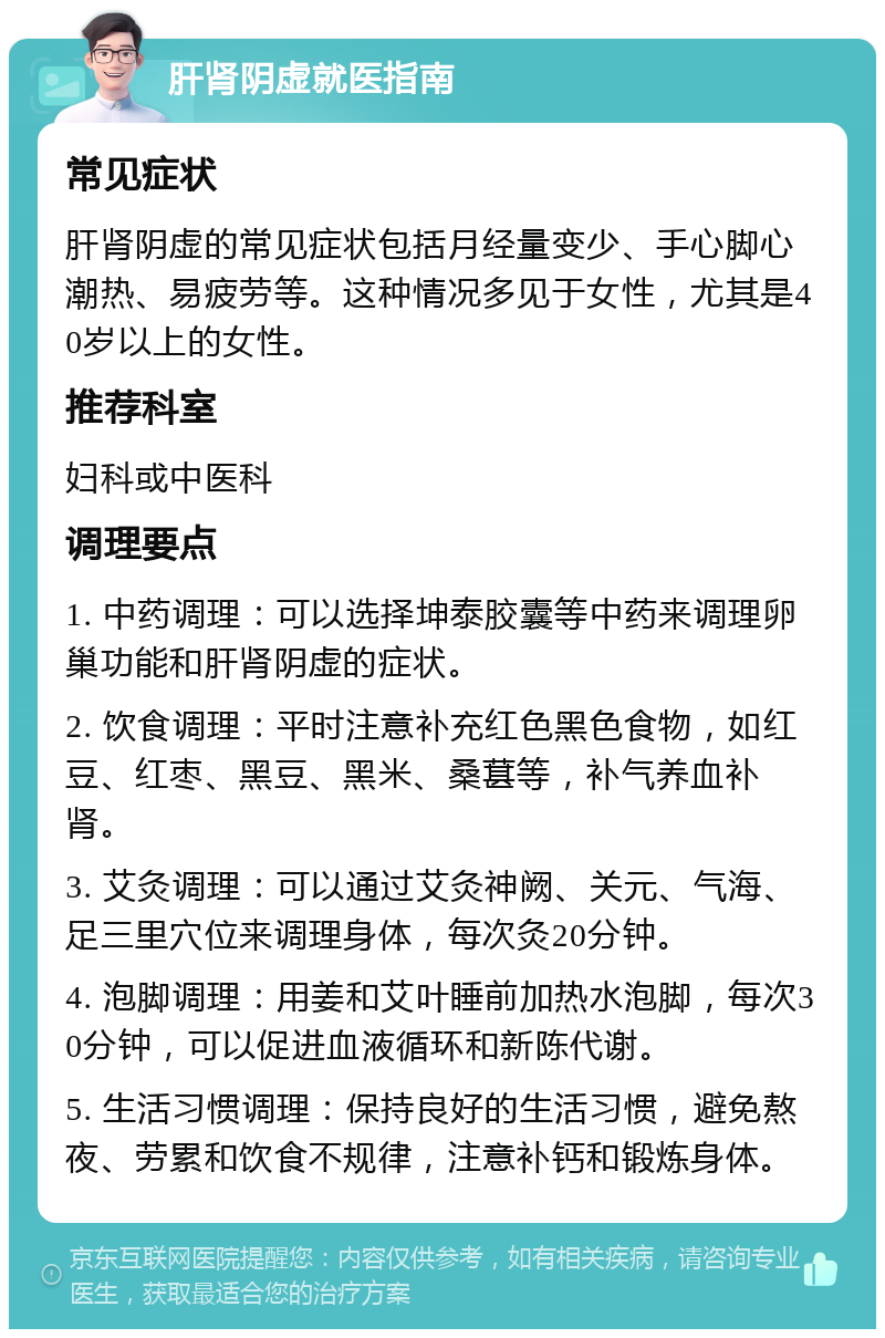 肝肾阴虚就医指南 常见症状 肝肾阴虚的常见症状包括月经量变少、手心脚心潮热、易疲劳等。这种情况多见于女性，尤其是40岁以上的女性。 推荐科室 妇科或中医科 调理要点 1. 中药调理：可以选择坤泰胶囊等中药来调理卵巢功能和肝肾阴虚的症状。 2. 饮食调理：平时注意补充红色黑色食物，如红豆、红枣、黑豆、黑米、桑葚等，补气养血补肾。 3. 艾灸调理：可以通过艾灸神阙、关元、气海、足三里穴位来调理身体，每次灸20分钟。 4. 泡脚调理：用姜和艾叶睡前加热水泡脚，每次30分钟，可以促进血液循环和新陈代谢。 5. 生活习惯调理：保持良好的生活习惯，避免熬夜、劳累和饮食不规律，注意补钙和锻炼身体。