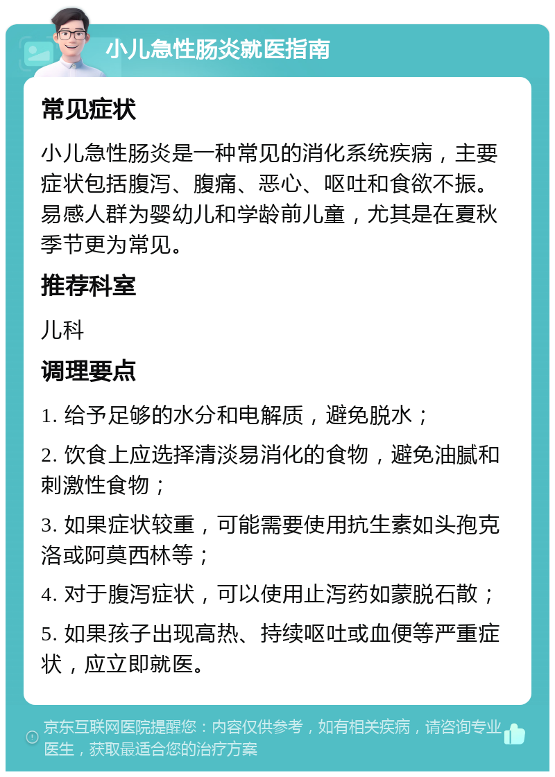 小儿急性肠炎就医指南 常见症状 小儿急性肠炎是一种常见的消化系统疾病，主要症状包括腹泻、腹痛、恶心、呕吐和食欲不振。易感人群为婴幼儿和学龄前儿童，尤其是在夏秋季节更为常见。 推荐科室 儿科 调理要点 1. 给予足够的水分和电解质，避免脱水； 2. 饮食上应选择清淡易消化的食物，避免油腻和刺激性食物； 3. 如果症状较重，可能需要使用抗生素如头孢克洛或阿莫西林等； 4. 对于腹泻症状，可以使用止泻药如蒙脱石散； 5. 如果孩子出现高热、持续呕吐或血便等严重症状，应立即就医。