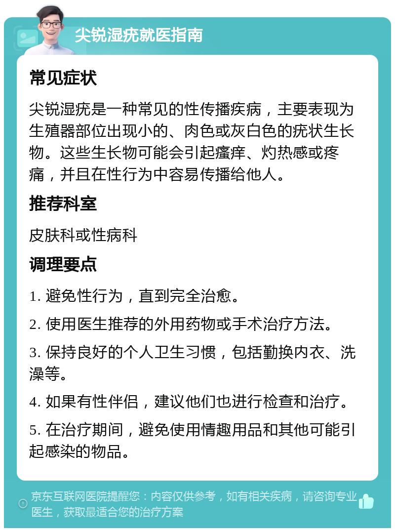 尖锐湿疣就医指南 常见症状 尖锐湿疣是一种常见的性传播疾病，主要表现为生殖器部位出现小的、肉色或灰白色的疣状生长物。这些生长物可能会引起瘙痒、灼热感或疼痛，并且在性行为中容易传播给他人。 推荐科室 皮肤科或性病科 调理要点 1. 避免性行为，直到完全治愈。 2. 使用医生推荐的外用药物或手术治疗方法。 3. 保持良好的个人卫生习惯，包括勤换内衣、洗澡等。 4. 如果有性伴侣，建议他们也进行检查和治疗。 5. 在治疗期间，避免使用情趣用品和其他可能引起感染的物品。