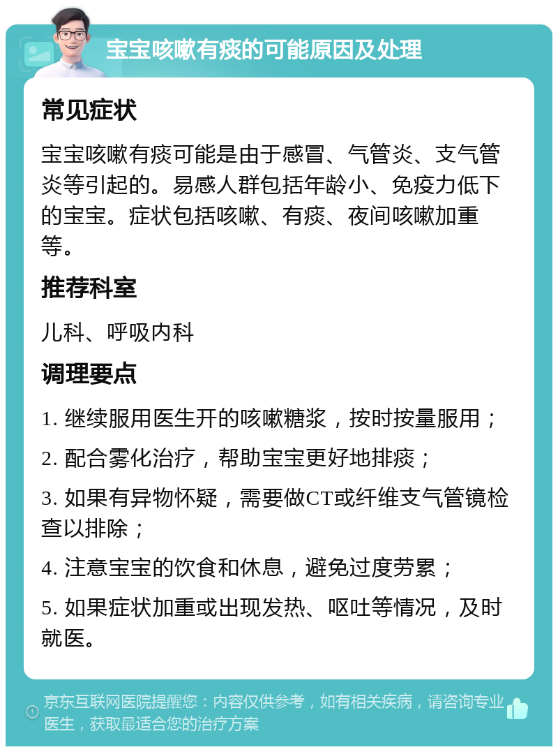 宝宝咳嗽有痰的可能原因及处理 常见症状 宝宝咳嗽有痰可能是由于感冒、气管炎、支气管炎等引起的。易感人群包括年龄小、免疫力低下的宝宝。症状包括咳嗽、有痰、夜间咳嗽加重等。 推荐科室 儿科、呼吸内科 调理要点 1. 继续服用医生开的咳嗽糖浆，按时按量服用； 2. 配合雾化治疗，帮助宝宝更好地排痰； 3. 如果有异物怀疑，需要做CT或纤维支气管镜检查以排除； 4. 注意宝宝的饮食和休息，避免过度劳累； 5. 如果症状加重或出现发热、呕吐等情况，及时就医。