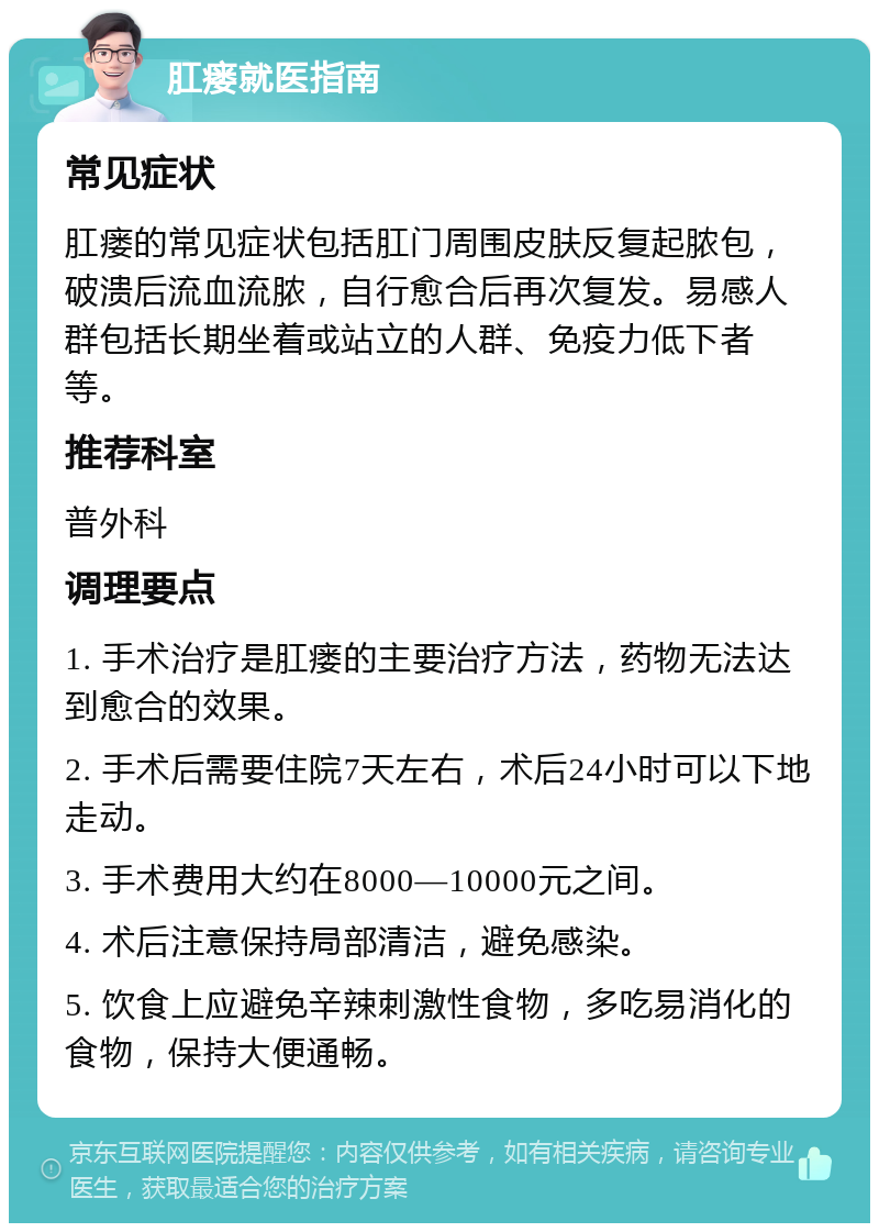 肛瘘就医指南 常见症状 肛瘘的常见症状包括肛门周围皮肤反复起脓包，破溃后流血流脓，自行愈合后再次复发。易感人群包括长期坐着或站立的人群、免疫力低下者等。 推荐科室 普外科 调理要点 1. 手术治疗是肛瘘的主要治疗方法，药物无法达到愈合的效果。 2. 手术后需要住院7天左右，术后24小时可以下地走动。 3. 手术费用大约在8000—10000元之间。 4. 术后注意保持局部清洁，避免感染。 5. 饮食上应避免辛辣刺激性食物，多吃易消化的食物，保持大便通畅。