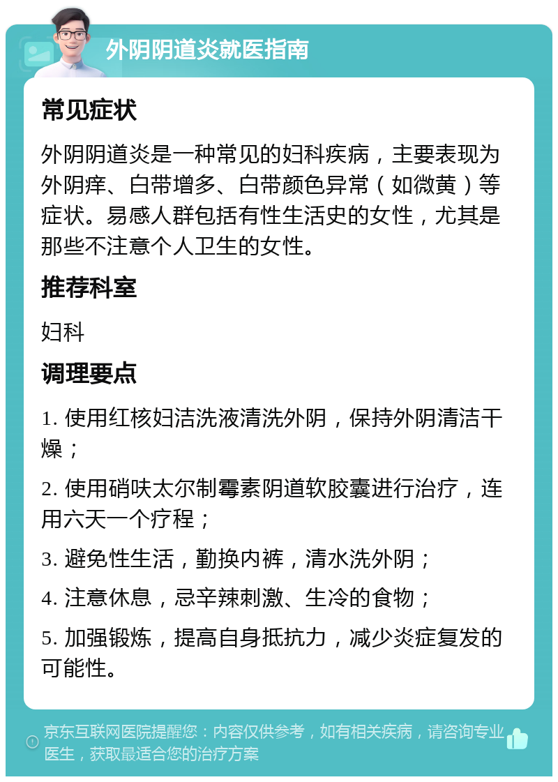 外阴阴道炎就医指南 常见症状 外阴阴道炎是一种常见的妇科疾病，主要表现为外阴痒、白带增多、白带颜色异常（如微黄）等症状。易感人群包括有性生活史的女性，尤其是那些不注意个人卫生的女性。 推荐科室 妇科 调理要点 1. 使用红核妇洁洗液清洗外阴，保持外阴清洁干燥； 2. 使用硝呋太尔制霉素阴道软胶囊进行治疗，连用六天一个疗程； 3. 避免性生活，勤换内裤，清水洗外阴； 4. 注意休息，忌辛辣刺激、生冷的食物； 5. 加强锻炼，提高自身抵抗力，减少炎症复发的可能性。