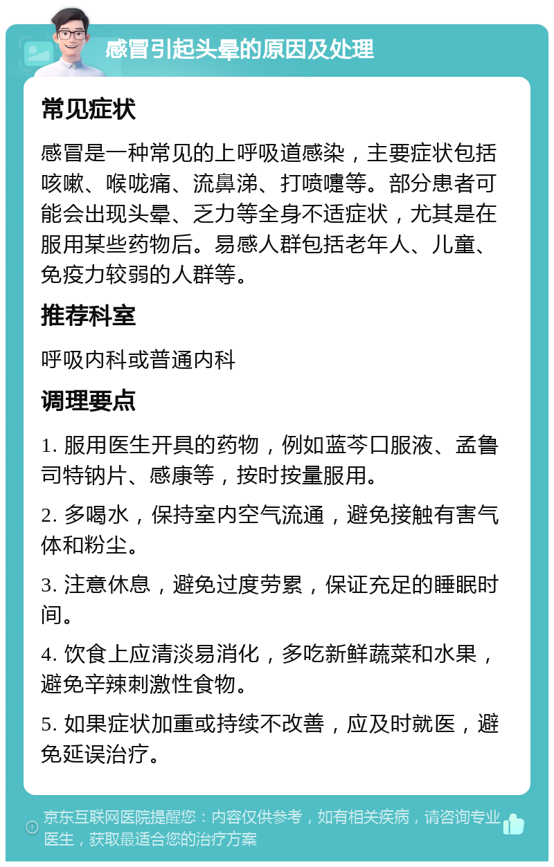 感冒引起头晕的原因及处理 常见症状 感冒是一种常见的上呼吸道感染，主要症状包括咳嗽、喉咙痛、流鼻涕、打喷嚏等。部分患者可能会出现头晕、乏力等全身不适症状，尤其是在服用某些药物后。易感人群包括老年人、儿童、免疫力较弱的人群等。 推荐科室 呼吸内科或普通内科 调理要点 1. 服用医生开具的药物，例如蓝芩口服液、孟鲁司特钠片、感康等，按时按量服用。 2. 多喝水，保持室内空气流通，避免接触有害气体和粉尘。 3. 注意休息，避免过度劳累，保证充足的睡眠时间。 4. 饮食上应清淡易消化，多吃新鲜蔬菜和水果，避免辛辣刺激性食物。 5. 如果症状加重或持续不改善，应及时就医，避免延误治疗。