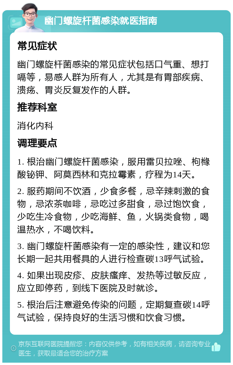 幽门螺旋杆菌感染就医指南 常见症状 幽门螺旋杆菌感染的常见症状包括口气重、想打嗝等，易感人群为所有人，尤其是有胃部疾病、溃疡、胃炎反复发作的人群。 推荐科室 消化内科 调理要点 1. 根治幽门螺旋杆菌感染，服用雷贝拉唑、枸橼酸铋钾、阿莫西林和克拉霉素，疗程为14天。 2. 服药期间不饮酒，少食多餐，忌辛辣刺激的食物，忌浓茶咖啡，忌吃过多甜食，忌过饱饮食，少吃生冷食物，少吃海鲜、鱼，火锅类食物，喝温热水，不喝饮料。 3. 幽门螺旋杆菌感染有一定的感染性，建议和您长期一起共用餐具的人进行检查碳13呼气试验。 4. 如果出现皮疹、皮肤瘙痒、发热等过敏反应，应立即停药，到线下医院及时就诊。 5. 根治后注意避免传染的问题，定期复查碳14呼气试验，保持良好的生活习惯和饮食习惯。