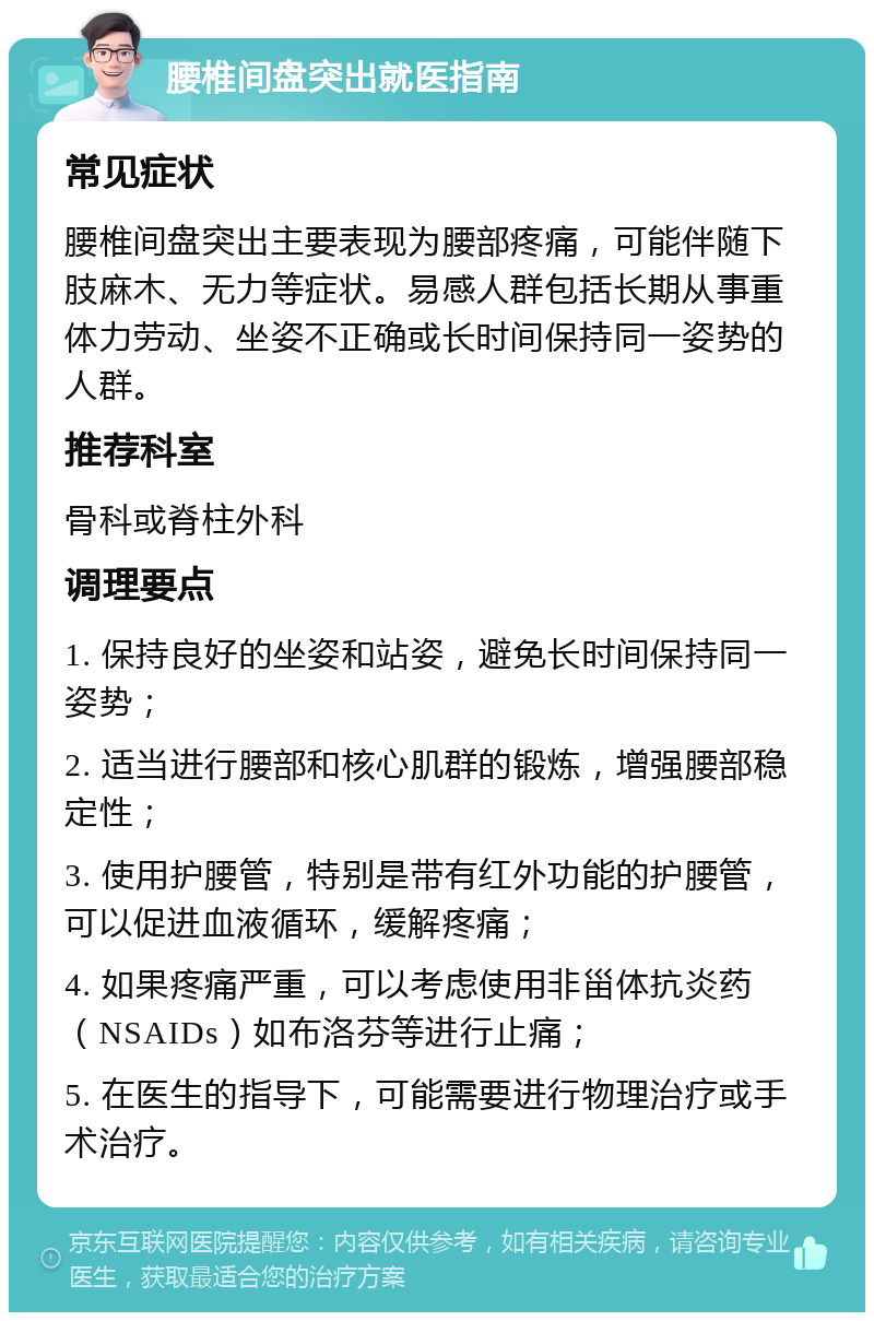 腰椎间盘突出就医指南 常见症状 腰椎间盘突出主要表现为腰部疼痛，可能伴随下肢麻木、无力等症状。易感人群包括长期从事重体力劳动、坐姿不正确或长时间保持同一姿势的人群。 推荐科室 骨科或脊柱外科 调理要点 1. 保持良好的坐姿和站姿，避免长时间保持同一姿势； 2. 适当进行腰部和核心肌群的锻炼，增强腰部稳定性； 3. 使用护腰管，特别是带有红外功能的护腰管，可以促进血液循环，缓解疼痛； 4. 如果疼痛严重，可以考虑使用非甾体抗炎药（NSAIDs）如布洛芬等进行止痛； 5. 在医生的指导下，可能需要进行物理治疗或手术治疗。