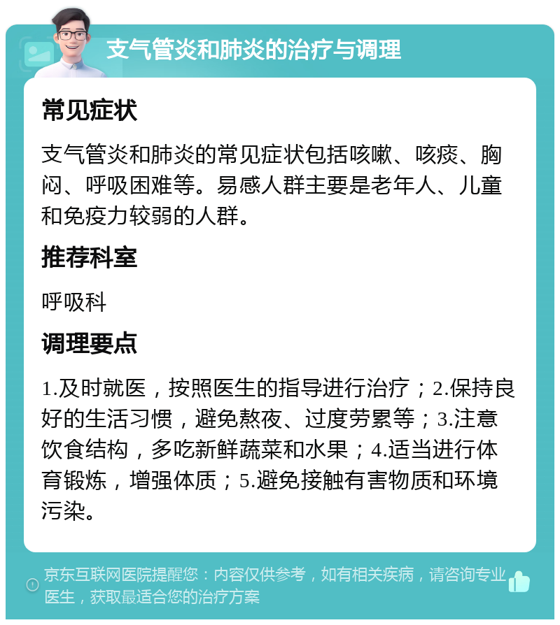 支气管炎和肺炎的治疗与调理 常见症状 支气管炎和肺炎的常见症状包括咳嗽、咳痰、胸闷、呼吸困难等。易感人群主要是老年人、儿童和免疫力较弱的人群。 推荐科室 呼吸科 调理要点 1.及时就医，按照医生的指导进行治疗；2.保持良好的生活习惯，避免熬夜、过度劳累等；3.注意饮食结构，多吃新鲜蔬菜和水果；4.适当进行体育锻炼，增强体质；5.避免接触有害物质和环境污染。