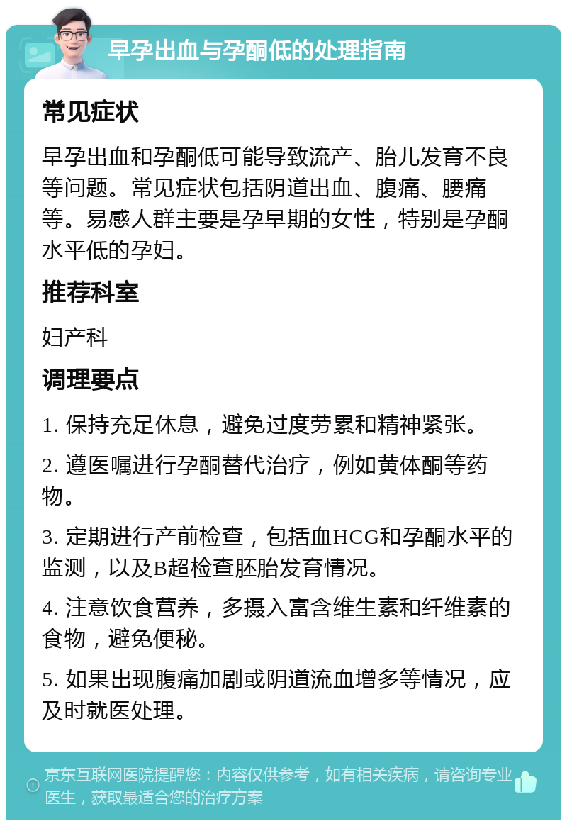 早孕出血与孕酮低的处理指南 常见症状 早孕出血和孕酮低可能导致流产、胎儿发育不良等问题。常见症状包括阴道出血、腹痛、腰痛等。易感人群主要是孕早期的女性，特别是孕酮水平低的孕妇。 推荐科室 妇产科 调理要点 1. 保持充足休息，避免过度劳累和精神紧张。 2. 遵医嘱进行孕酮替代治疗，例如黄体酮等药物。 3. 定期进行产前检查，包括血HCG和孕酮水平的监测，以及B超检查胚胎发育情况。 4. 注意饮食营养，多摄入富含维生素和纤维素的食物，避免便秘。 5. 如果出现腹痛加剧或阴道流血增多等情况，应及时就医处理。