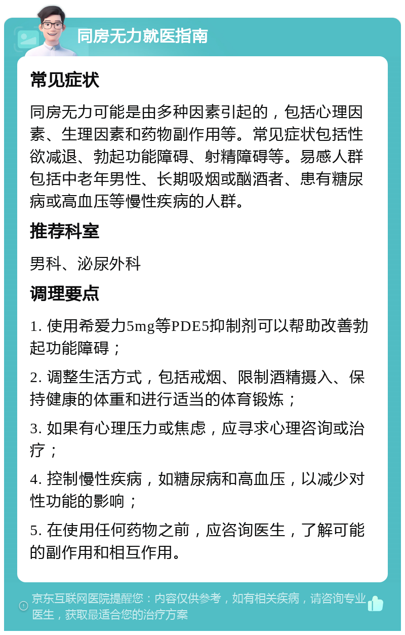 同房无力就医指南 常见症状 同房无力可能是由多种因素引起的，包括心理因素、生理因素和药物副作用等。常见症状包括性欲减退、勃起功能障碍、射精障碍等。易感人群包括中老年男性、长期吸烟或酗酒者、患有糖尿病或高血压等慢性疾病的人群。 推荐科室 男科、泌尿外科 调理要点 1. 使用希爱力5mg等PDE5抑制剂可以帮助改善勃起功能障碍； 2. 调整生活方式，包括戒烟、限制酒精摄入、保持健康的体重和进行适当的体育锻炼； 3. 如果有心理压力或焦虑，应寻求心理咨询或治疗； 4. 控制慢性疾病，如糖尿病和高血压，以减少对性功能的影响； 5. 在使用任何药物之前，应咨询医生，了解可能的副作用和相互作用。