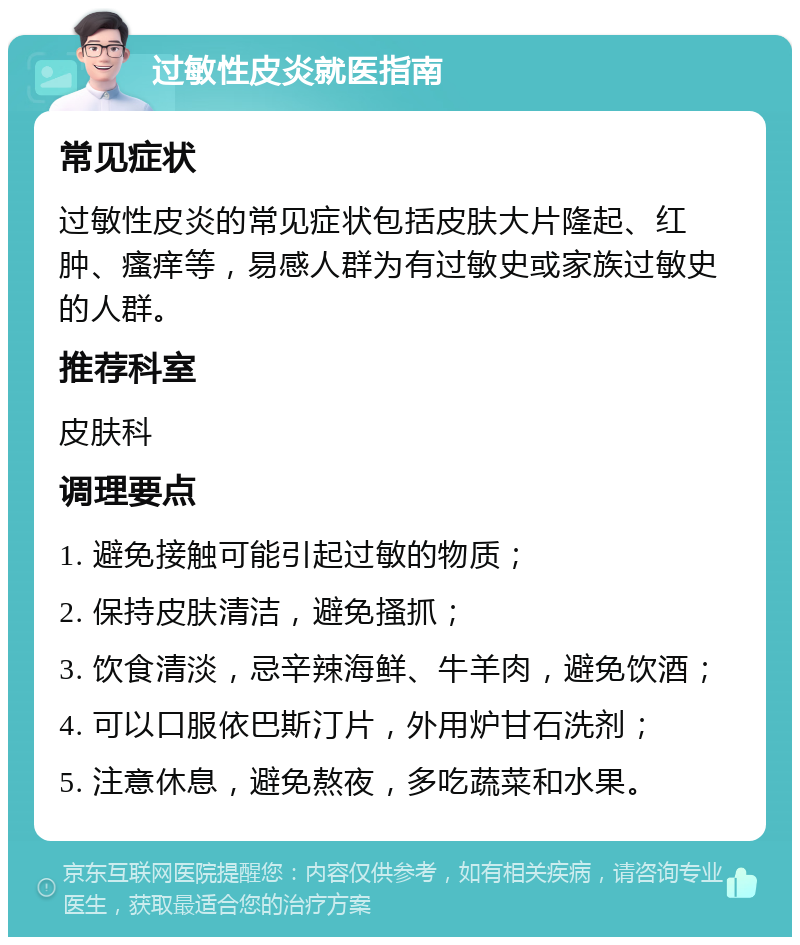 过敏性皮炎就医指南 常见症状 过敏性皮炎的常见症状包括皮肤大片隆起、红肿、瘙痒等，易感人群为有过敏史或家族过敏史的人群。 推荐科室 皮肤科 调理要点 1. 避免接触可能引起过敏的物质； 2. 保持皮肤清洁，避免搔抓； 3. 饮食清淡，忌辛辣海鲜、牛羊肉，避免饮酒； 4. 可以口服依巴斯汀片，外用炉甘石洗剂； 5. 注意休息，避免熬夜，多吃蔬菜和水果。