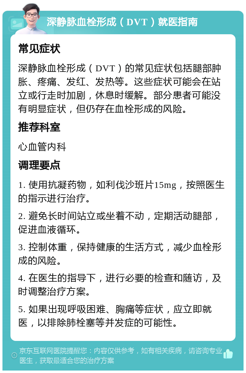 深静脉血栓形成（DVT）就医指南 常见症状 深静脉血栓形成（DVT）的常见症状包括腿部肿胀、疼痛、发红、发热等。这些症状可能会在站立或行走时加剧，休息时缓解。部分患者可能没有明显症状，但仍存在血栓形成的风险。 推荐科室 心血管内科 调理要点 1. 使用抗凝药物，如利伐沙班片15mg，按照医生的指示进行治疗。 2. 避免长时间站立或坐着不动，定期活动腿部，促进血液循环。 3. 控制体重，保持健康的生活方式，减少血栓形成的风险。 4. 在医生的指导下，进行必要的检查和随访，及时调整治疗方案。 5. 如果出现呼吸困难、胸痛等症状，应立即就医，以排除肺栓塞等并发症的可能性。