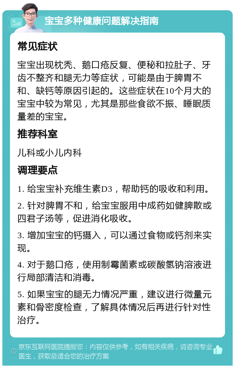 宝宝多种健康问题解决指南 常见症状 宝宝出现枕秃、鹅口疮反复、便秘和拉肚子、牙齿不整齐和腿无力等症状，可能是由于脾胃不和、缺钙等原因引起的。这些症状在10个月大的宝宝中较为常见，尤其是那些食欲不振、睡眠质量差的宝宝。 推荐科室 儿科或小儿内科 调理要点 1. 给宝宝补充维生素D3，帮助钙的吸收和利用。 2. 针对脾胃不和，给宝宝服用中成药如健脾散或四君子汤等，促进消化吸收。 3. 增加宝宝的钙摄入，可以通过食物或钙剂来实现。 4. 对于鹅口疮，使用制霉菌素或碳酸氢钠溶液进行局部清洁和消毒。 5. 如果宝宝的腿无力情况严重，建议进行微量元素和骨密度检查，了解具体情况后再进行针对性治疗。