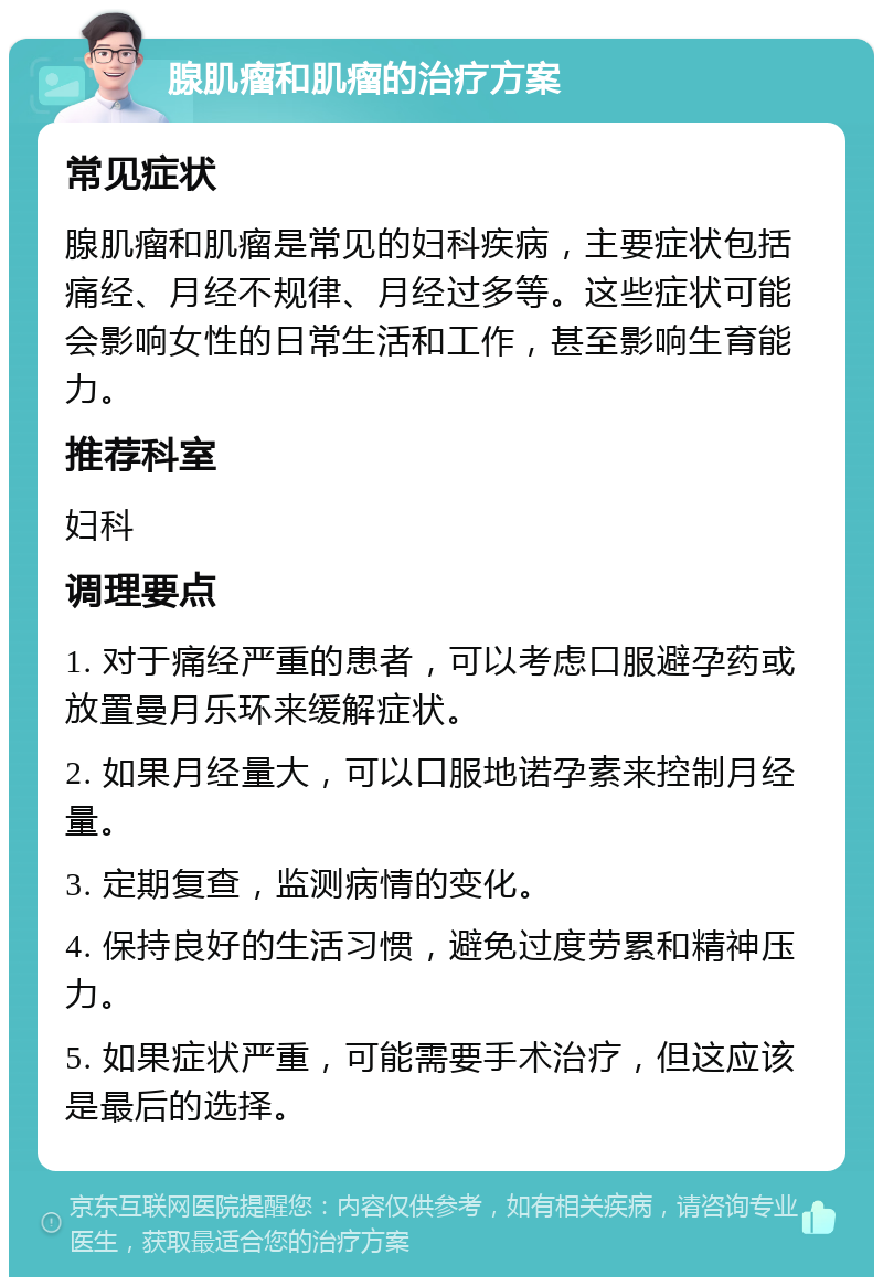 腺肌瘤和肌瘤的治疗方案 常见症状 腺肌瘤和肌瘤是常见的妇科疾病，主要症状包括痛经、月经不规律、月经过多等。这些症状可能会影响女性的日常生活和工作，甚至影响生育能力。 推荐科室 妇科 调理要点 1. 对于痛经严重的患者，可以考虑口服避孕药或放置曼月乐环来缓解症状。 2. 如果月经量大，可以口服地诺孕素来控制月经量。 3. 定期复查，监测病情的变化。 4. 保持良好的生活习惯，避免过度劳累和精神压力。 5. 如果症状严重，可能需要手术治疗，但这应该是最后的选择。