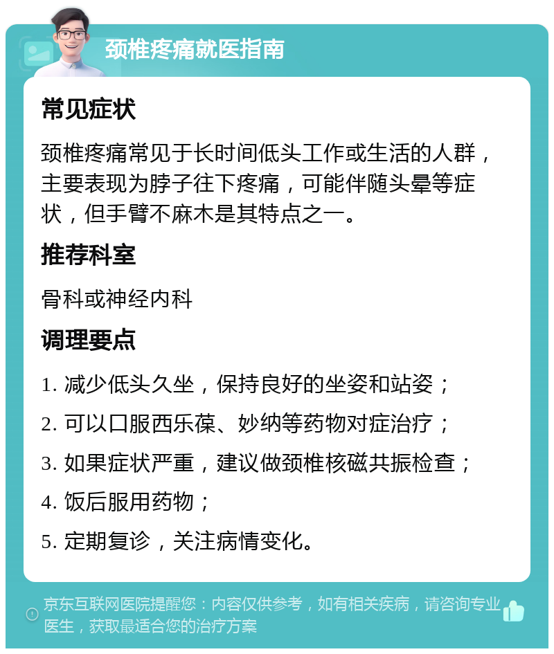 颈椎疼痛就医指南 常见症状 颈椎疼痛常见于长时间低头工作或生活的人群，主要表现为脖子往下疼痛，可能伴随头晕等症状，但手臂不麻木是其特点之一。 推荐科室 骨科或神经内科 调理要点 1. 减少低头久坐，保持良好的坐姿和站姿； 2. 可以口服西乐葆、妙纳等药物对症治疗； 3. 如果症状严重，建议做颈椎核磁共振检查； 4. 饭后服用药物； 5. 定期复诊，关注病情变化。