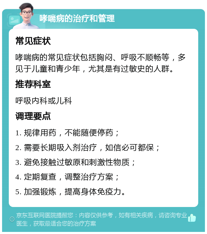 哮喘病的治疗和管理 常见症状 哮喘病的常见症状包括胸闷、呼吸不顺畅等，多见于儿童和青少年，尤其是有过敏史的人群。 推荐科室 呼吸内科或儿科 调理要点 1. 规律用药，不能随便停药； 2. 需要长期吸入剂治疗，如信必可都保； 3. 避免接触过敏原和刺激性物质； 4. 定期复查，调整治疗方案； 5. 加强锻炼，提高身体免疫力。